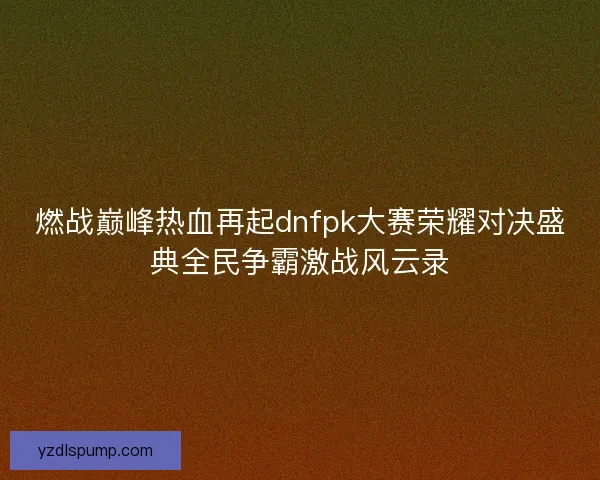 燃战巅峰热血再起dnfpk大赛荣耀对决盛典全民争霸激战风云录