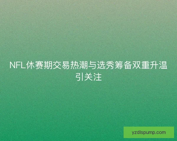 NFL休赛期交易热潮与选秀筹备双重升温引关注