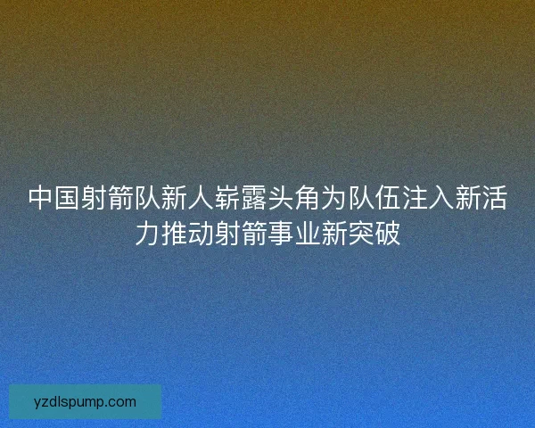 中国射箭队新人崭露头角为队伍注入新活力推动射箭事业新突破