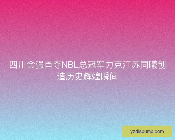 四川金强首夺NBL总冠军力克江苏同曦创造历史辉煌瞬间