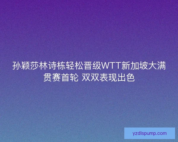 孙颖莎林诗栋轻松晋级WTT新加坡大满贯赛首轮 双双表现出色
