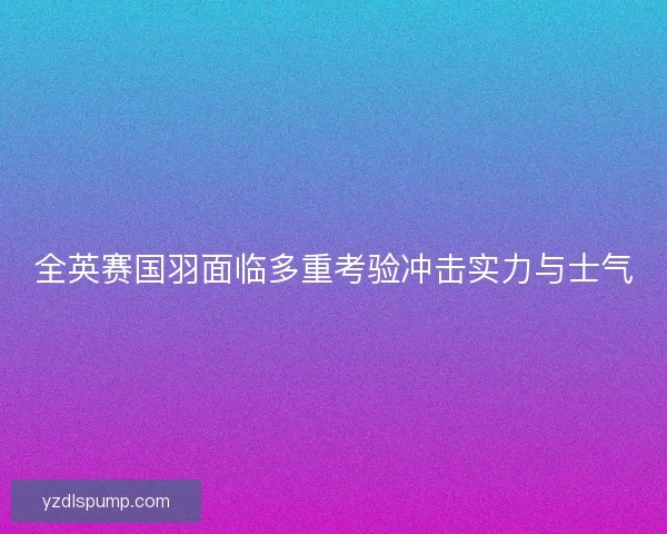 全英赛国羽面临多重考验冲击实力与士气