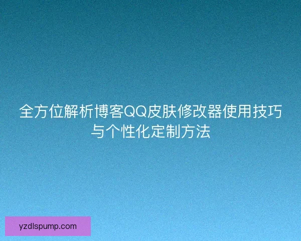 全方位解析博客QQ皮肤修改器使用技巧与个性化定制方法
